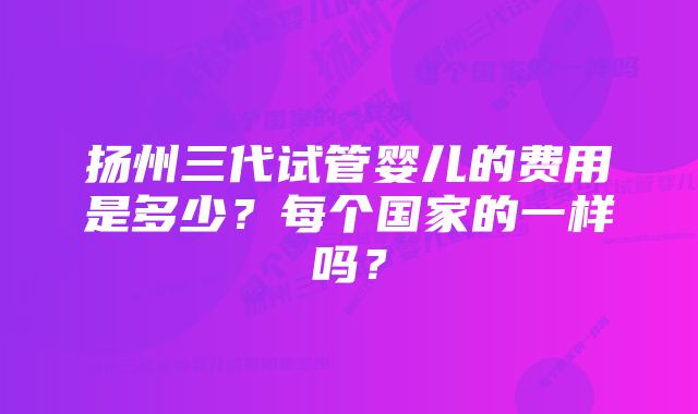 扬州三代试管婴儿的费用是多少？每个国家的一样吗？