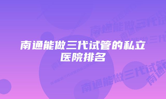 南通能做三代试管的私立医院排名