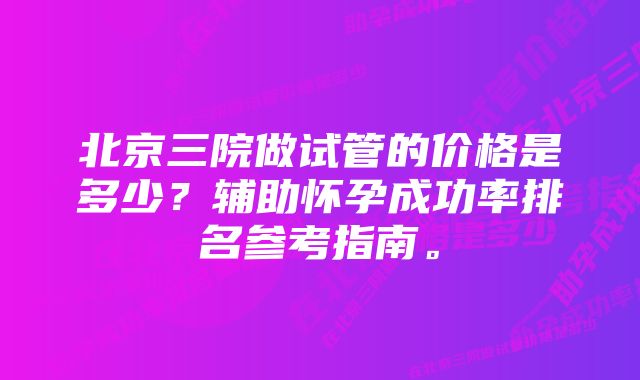 北京三院做试管的价格是多少？辅助怀孕成功率排名参考指南。