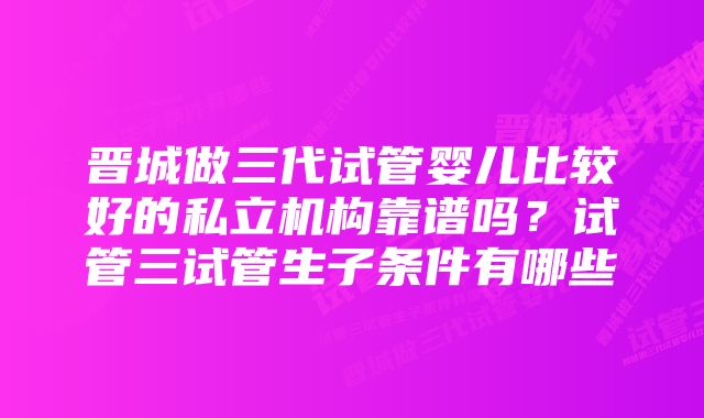 晋城做三代试管婴儿比较好的私立机构靠谱吗？试管三试管生子条件有哪些