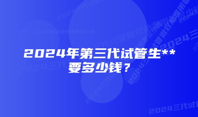 2024年第三代试管生**要多少钱？