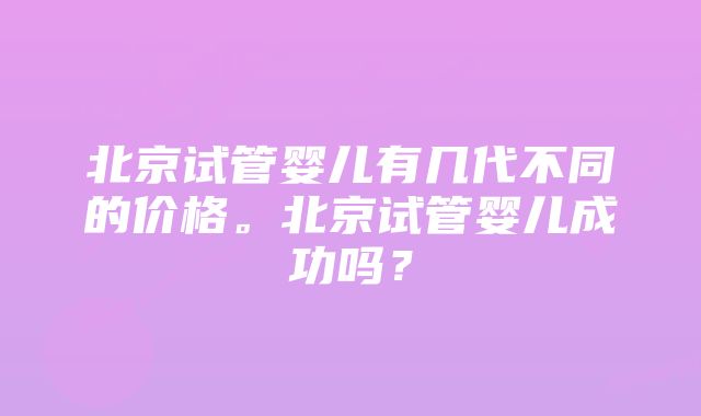 北京试管婴儿有几代不同的价格。北京试管婴儿成功吗？