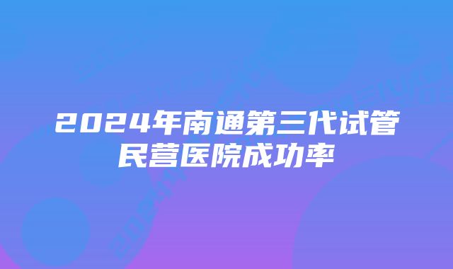 2024年南通第三代试管民营医院成功率