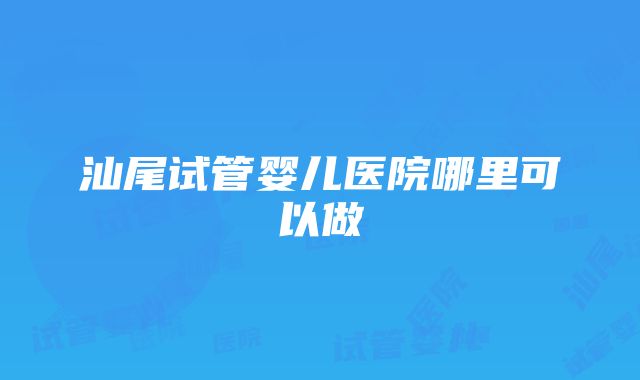 汕尾试管婴儿医院哪里可以做