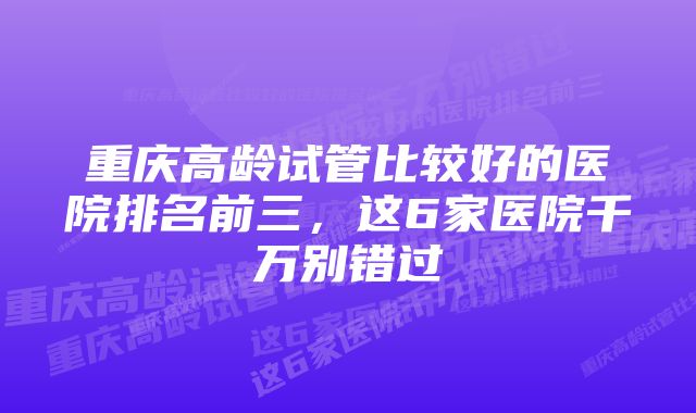 重庆高龄试管比较好的医院排名前三，这6家医院千万别错过