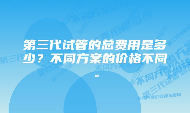 第三代试管的总费用是多少？不同方案的价格不同。