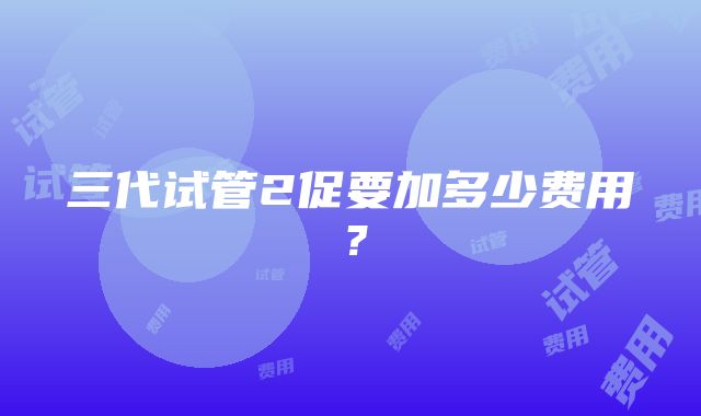 三代试管2促要加多少费用？