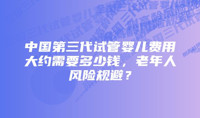 中国第三代试管婴儿费用大约需要多少钱，老年人风险规避？