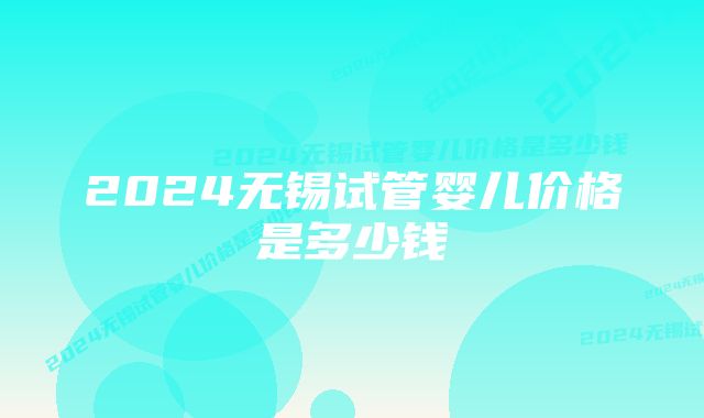 2024无锡试管婴儿价格是多少钱