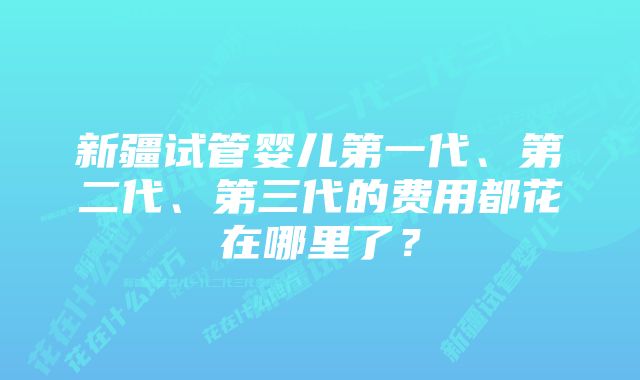 新疆试管婴儿第一代、第二代、第三代的费用都花在哪里了？