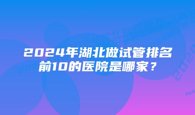 2024年湖北做试管排名前10的医院是哪家？