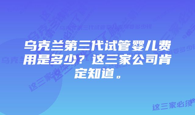 乌克兰第三代试管婴儿费用是多少？这三家公司肯定知道。