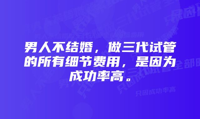 男人不结婚，做三代试管的所有细节费用，是因为成功率高。