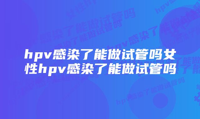 hpv感染了能做试管吗女性hpv感染了能做试管吗