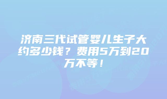 济南三代试管婴儿生子大约多少钱？费用5万到20万不等！