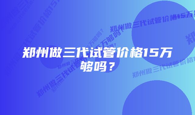 郑州做三代试管价格15万够吗？