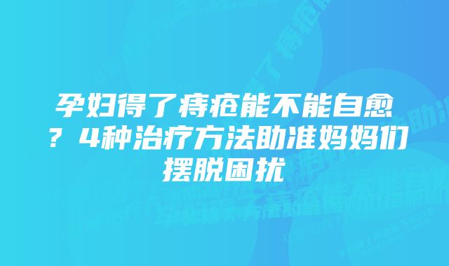 孕妇得了痔疮能不能自愈？4种治疗方法助准妈妈们摆脱困扰