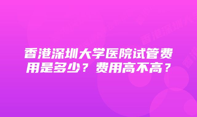 香港深圳大学医院试管费用是多少？费用高不高？