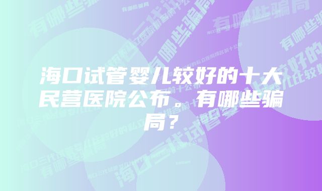 海口试管婴儿较好的十大民营医院公布。有哪些骗局？