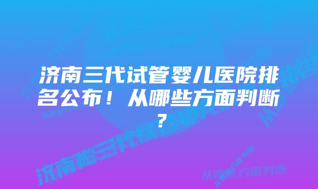 济南三代试管婴儿医院排名公布！从哪些方面判断？