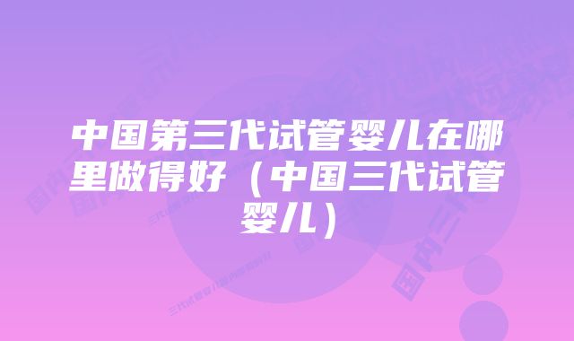 中国第三代试管婴儿在哪里做得好（中国三代试管婴儿）