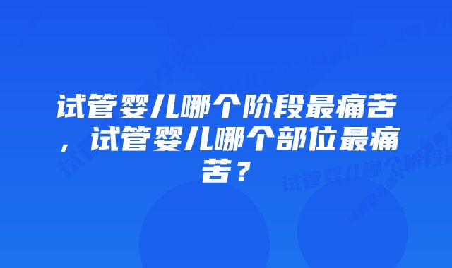 试管婴儿哪个阶段最痛苦，试管婴儿哪个部位最痛苦？