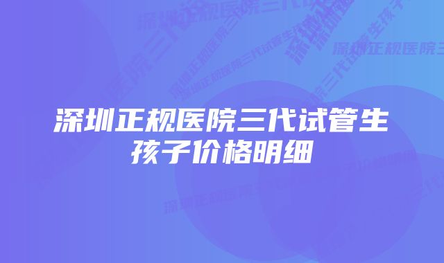 深圳正规医院三代试管生孩子价格明细