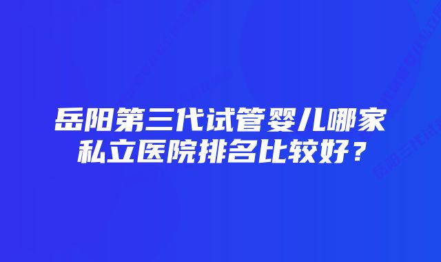 岳阳第三代试管婴儿哪家私立医院排名比较好？