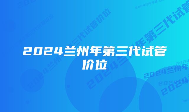 2024兰州年第三代试管价位