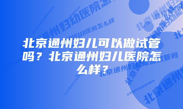 北京通州妇儿可以做试管吗？北京通州妇儿医院怎么样？