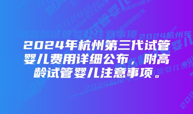 2024年杭州第三代试管婴儿费用详细公布，附高龄试管婴儿注意事项。