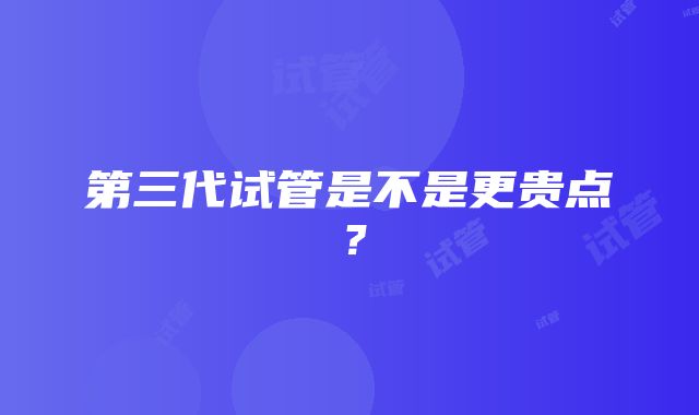 第三代试管是不是更贵点？