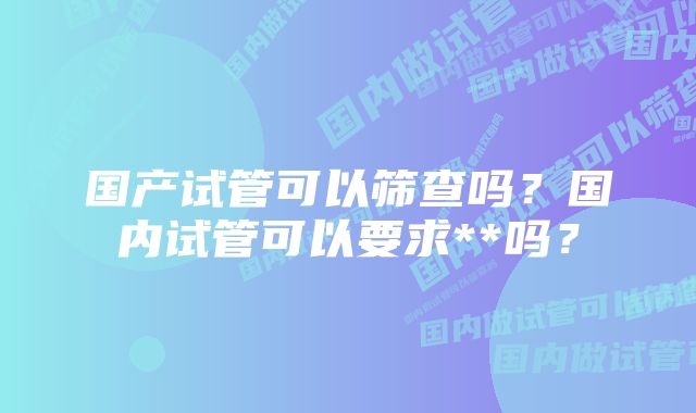 国产试管可以筛查吗？国内试管可以要求**吗？