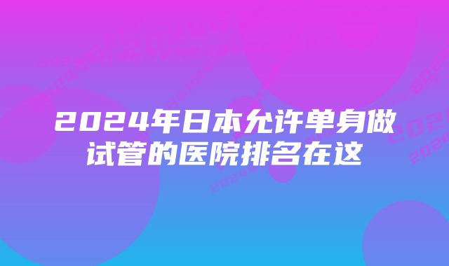 2024年日本允许单身做试管的医院排名在这