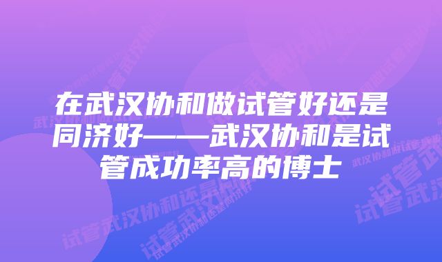 在武汉协和做试管好还是同济好——武汉协和是试管成功率高的博士