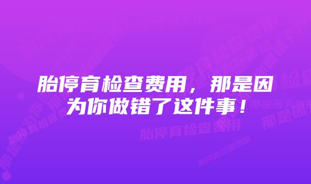 胎停育检查费用，那是因为你做错了这件事！