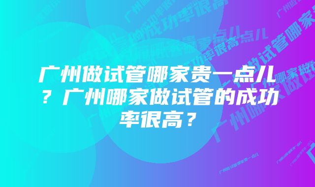 广州做试管哪家贵一点儿？广州哪家做试管的成功率很高？