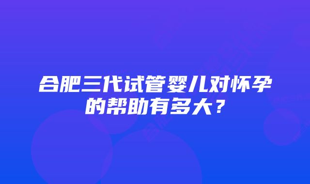 合肥三代试管婴儿对怀孕的帮助有多大？