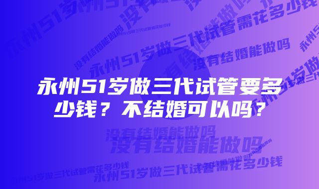 永州51岁做三代试管要多少钱？不结婚可以吗？