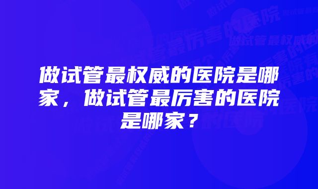 做试管最权威的医院是哪家，做试管最厉害的医院是哪家？