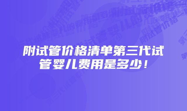 附试管价格清单第三代试管婴儿费用是多少！