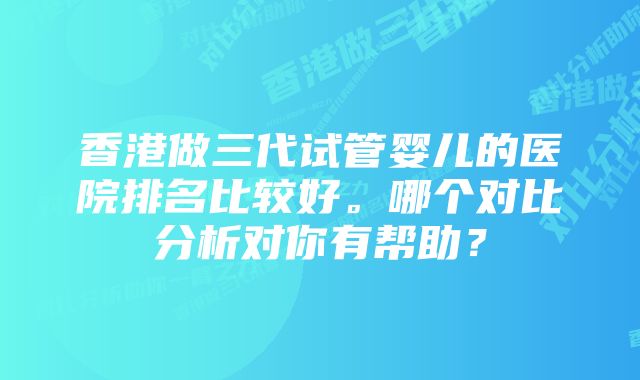 香港做三代试管婴儿的医院排名比较好。哪个对比分析对你有帮助？