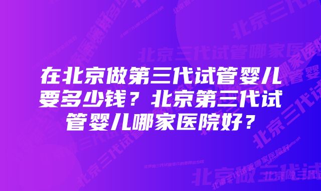 在北京做第三代试管婴儿要多少钱？北京第三代试管婴儿哪家医院好？