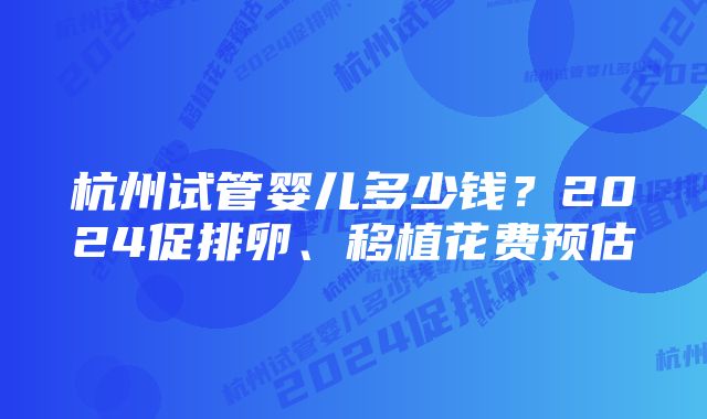 杭州试管婴儿多少钱？2024促排卵、移植花费预估