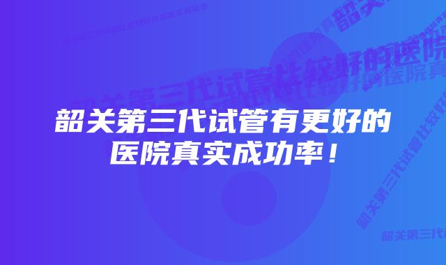 韶关第三代试管有更好的医院真实成功率！