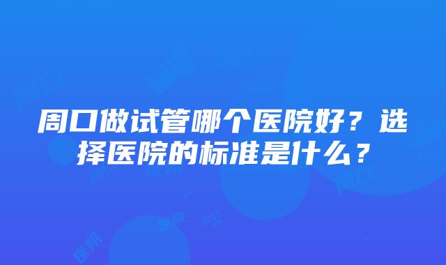 周口做试管哪个医院好？选择医院的标准是什么？