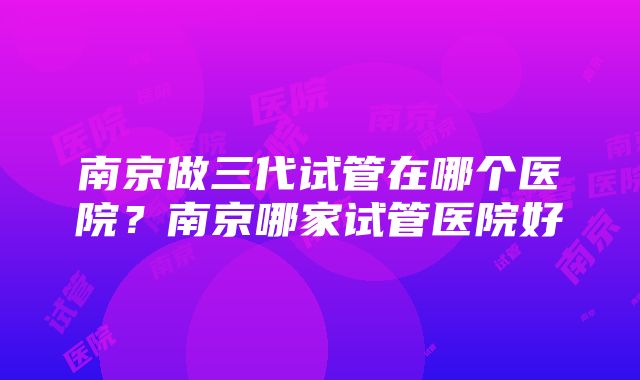 南京做三代试管在哪个医院？南京哪家试管医院好