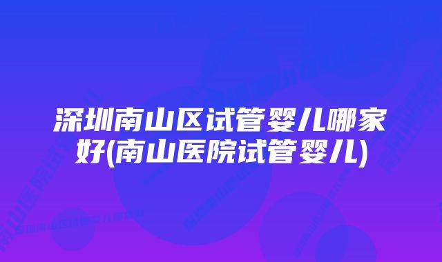 深圳南山区试管婴儿哪家好(南山医院试管婴儿)