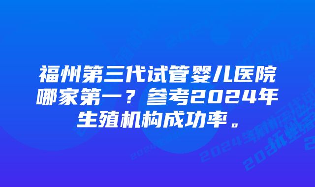 福州第三代试管婴儿医院哪家第一？参考2024年生殖机构成功率。