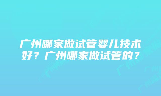 广州哪家做试管婴儿技术好？广州哪家做试管的？